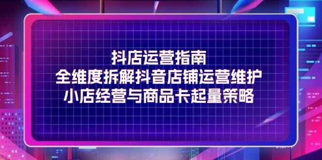 （11799期）抖店运营指南，全维度拆解抖音店铺运营维护，小店经营与商品卡起量策略-咩咩网络