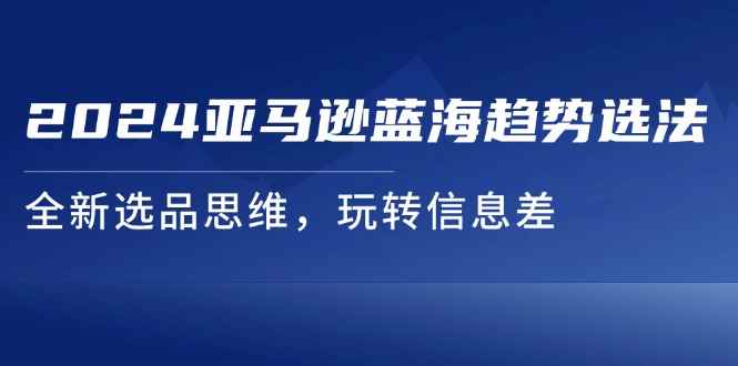 （11703期）2024亚马逊蓝海趋势选法，全新选品思维，玩转信息差-咩咩网络
