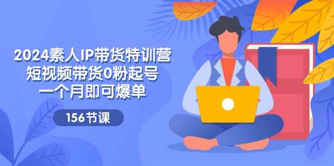 （11670期）2024素人IP带货特训营，短视频带货0粉起号，一个月即可爆单（156节）-咩咩网络
