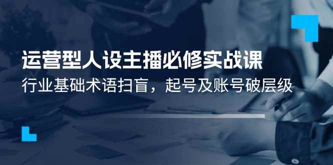 （11605期）运营型·人设主播必修实战课：行业基础术语扫盲，起号及账号破层级-咩咩网络