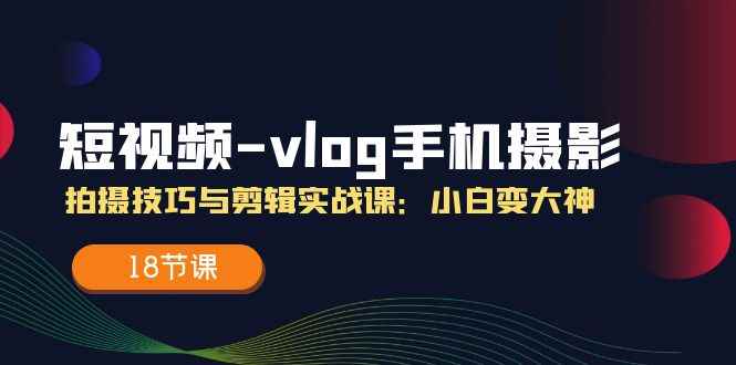 （11518期）短视频-vlog手机摄影：拍摄技巧与剪辑实战课：小白变大神（18节课）-咩咩网络