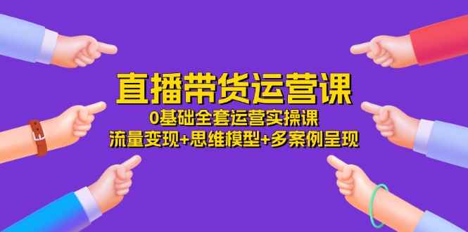（11513期）直播带货运营课，0基础全套运营实操课 流量变现+思维模型+多案例呈现-34节-咩咩网络