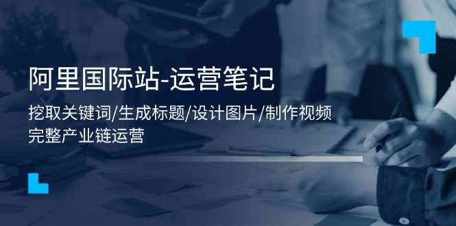 （11508期）阿里国际站-运营笔记：挖取关键词/生成标题/设计图片/制作视频/56节课-咩咩网络