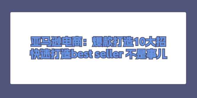 （11431期）亚马逊电商：爆款打造10大招，快速打造best seller 不是事儿-咩咩网络