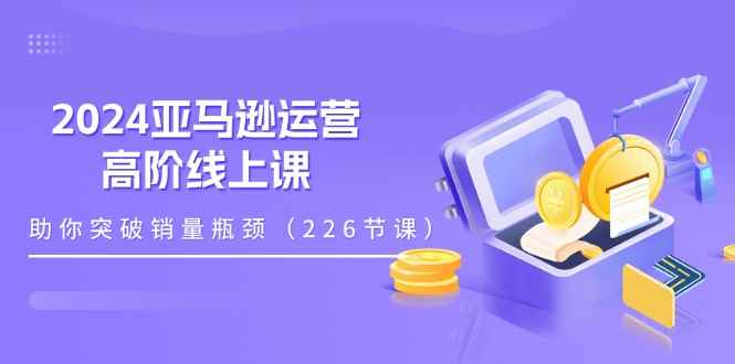 （11389期）2024亚马逊运营-高阶线上课，助你突破销量瓶颈（228节课）-咩咩网络