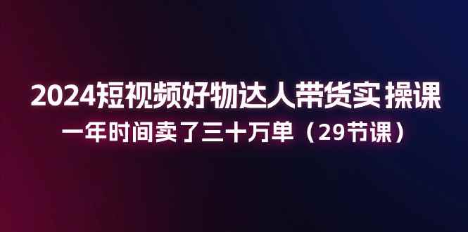 （11289期）2024短视频好物达人带货实操课：一年时间卖了三十万单（29节课）-咩咩网络