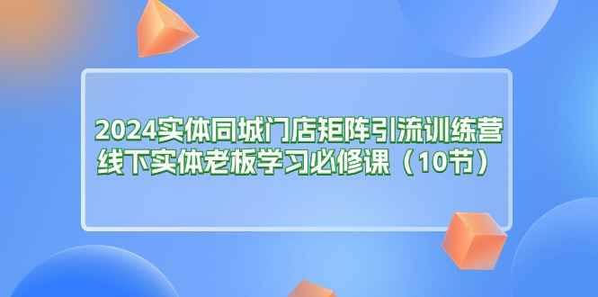 （11258期）2024实体同城门店矩阵引流训练营，线下实体老板学习必修课（10节）-咩咩网络