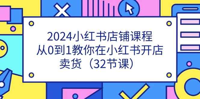 （11114期）2024小红书店铺课程，从0到1教你在小红书开店卖货（32节课）-咩咩网络