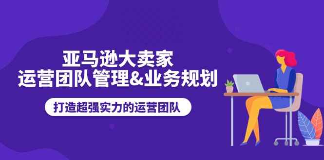 （11112期）亚马逊大卖家-运营团队管理&业务规划，打造超强实力的运营团队-咩咩网络