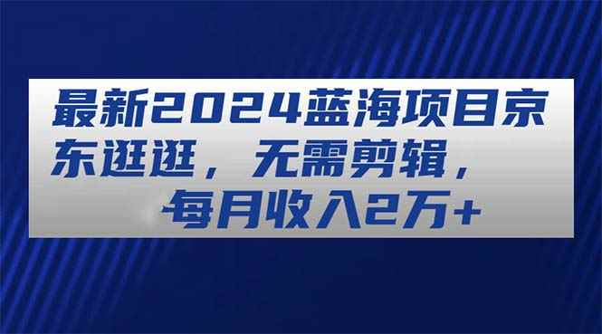 （11041期）最新2024蓝海项目京东逛逛，无需剪辑，每月收入2万+-咩咩网络