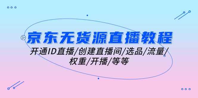 （10999期）京东无货源直播教程：开通ID直播/创建直播间/选品/流量/权重/开播/等等-咩咩网络