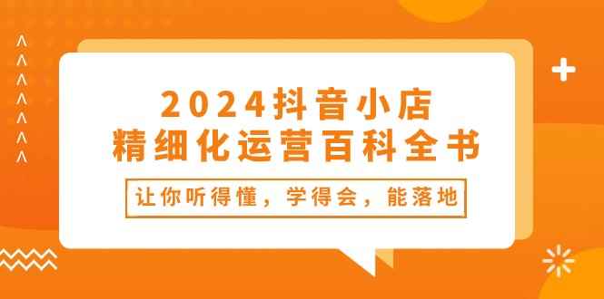 （10850期）2024抖音小店-精细化运营百科全书：让你听得懂，学得会，能落地（34节课）-咩咩网络