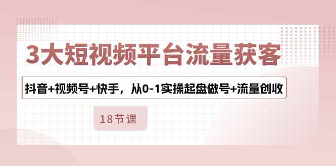 （10778期）3大短视频平台流量获客，抖音+视频号+快手，从0-1实操起盘做号+流量创收-咩咩网络