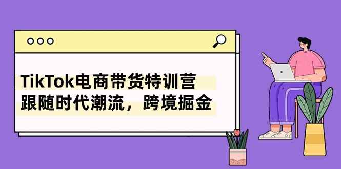 （10730期）TikTok电商带货特训营，跟随时代潮流，跨境掘金（8节课）-咩咩网络
