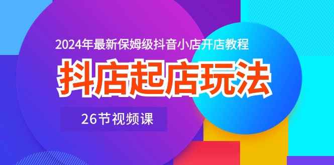（10687期）抖店起店玩法，2024年最新保姆级抖音小店开店教程（26节视频课）-咩咩网络