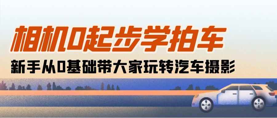 （10657期）相机0起步学拍车：新手从0基础带大家玩转汽车摄影（18节课）-咩咩网络