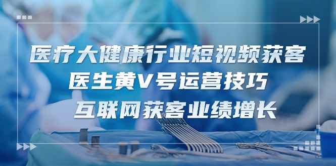 （10564期）医疗 大健康行业短视频获客：医生黄V号运营技巧  互联网获客业绩增长-15节-咩咩网络