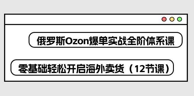 （10555期）俄罗斯 Ozon-爆单实战全阶体系课，零基础轻松开启海外卖货（12节课）-咩咩网络
