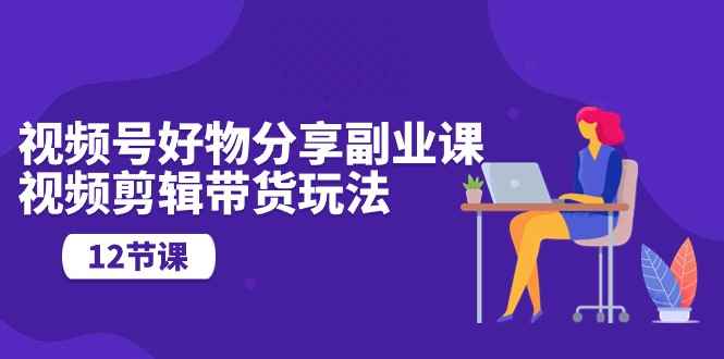 （10316期）视频号好物分享副业课，视频剪辑带货玩法（12节课）-咩咩网络