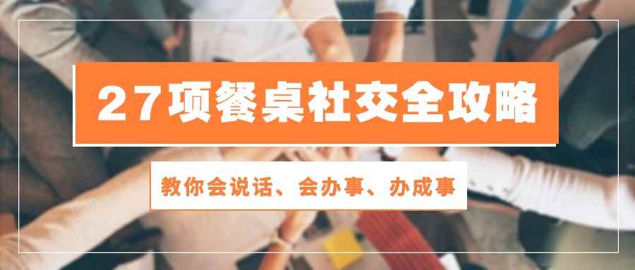 （10343期）27项 餐桌社交全攻略：教你会说话、会办事、办成事（28节课）-咩咩网络
