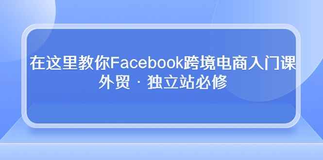 （10259期）在这里教你Facebook跨境电商入门课，外贸·独立站必修-咩咩网络