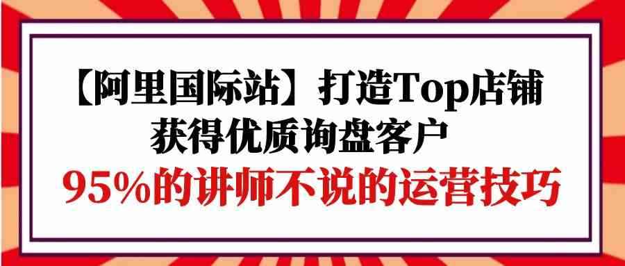 （9976期）【阿里国际站】打造Top店铺-获得优质询盘客户，95%的讲师不说的运营技巧-咩咩网络