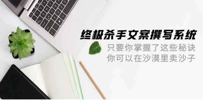 （9928期）终极 杀手文案-撰写系统 只要你掌握了这些秘诀 你可以在沙漠里卖沙子-42节-咩咩网络