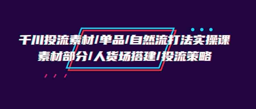 （9908期）千川投流素材/单品/自然流打法实操培训班，素材部分/人货场搭建/投流策略-咩咩网络
