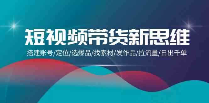 （9837期）短视频带货新思维：搭建账号/定位/选爆品/找素材/发作品/拉流量/日出千单-咩咩网络