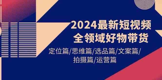 （9818期）2024最新短视频全领域好物带货 定位篇/思维篇/选品篇/文案篇/拍摄篇/运营篇-咩咩网络