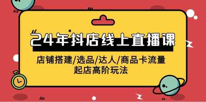 （9812期）2024年抖店线上直播课，店铺搭建/选品/达人/商品卡流量/起店高阶玩法-咩咩网络
