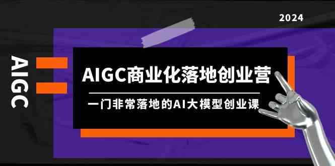（9759期）AIGC-商业化落地创业营，一门非常落地的AI大模型创业课（8节课+资料）-咩咩网络