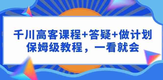 （9664期）千川 高客课程+答疑+做计划，保姆级教程，一看就会-咩咩网络