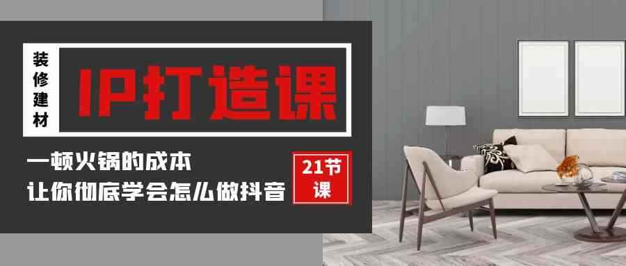 （9663期）装修建材-IP打造课，一顿火锅的成本，让你彻底学会怎么做抖音(21节视频课)-咩咩网络