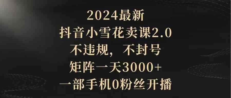 （9639期）2024最新抖音小雪花卖课2.0 不违规 不封号 矩阵一天3000+一部手机0粉丝开播-咩咩网络