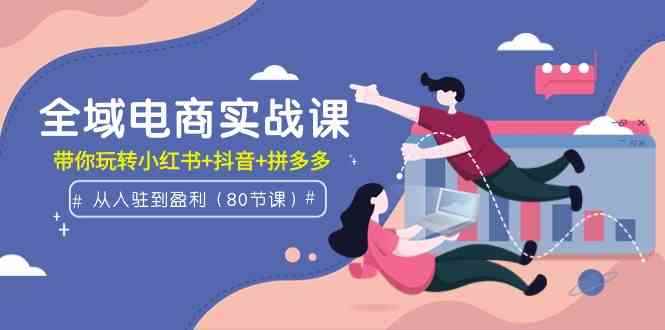 （9529期）全域电商实战课：从入驻到盈利，带你玩转小红书+抖音+拼多多（80节课）-咩咩网络