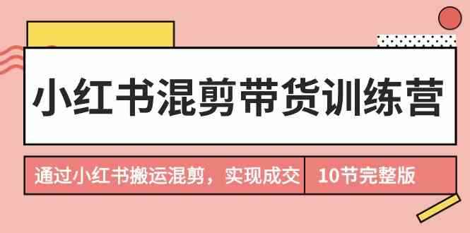 （9454期）小红书混剪带货训练营，通过小红书搬运混剪，实现成交（10节课完结版）-咩咩网络
