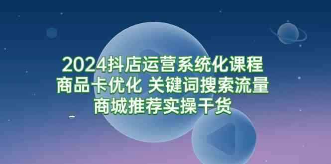 （9438期）2024抖店运营系统化课程：商品卡优化 关键词搜索流量商城推荐实操干货-咩咩网络