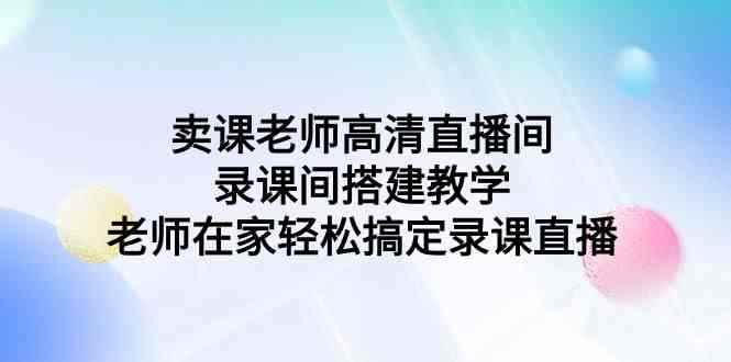 （9314期）卖课老师高清直播间 录课间搭建教学，老师在家轻松搞定录课直播-咩咩网络