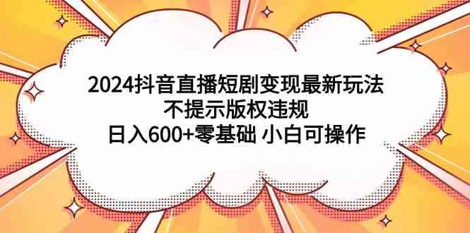 （9305期）2024抖音直播短剧变现最新玩法，不提示版权违规 日入600+零基础 小白可操作-咩咩网络