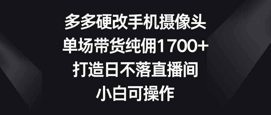 （9162期）多多硬改手机摄像头，单场带货纯佣1700+，打造日不落直播间，小白可操作-咩咩网络
