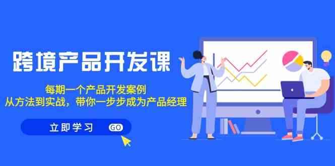 （9137期）跨境产品-开发课，每期一个产品开发案例，从方法到实战，带你成为产品经理-咩咩网络