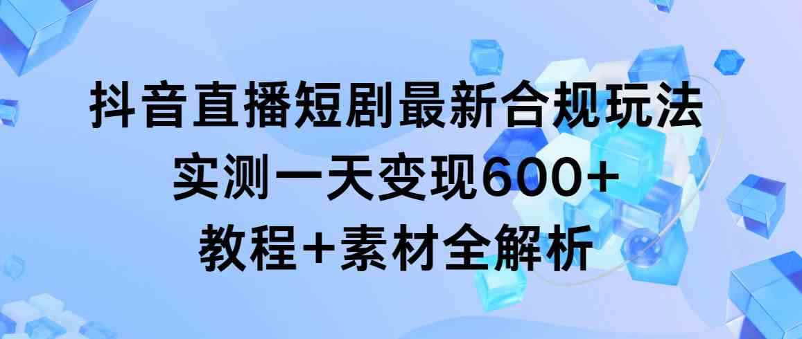（9113期）抖音直播短剧最新合规玩法，实测一天变现600+，教程+素材全解析-咩咩网络