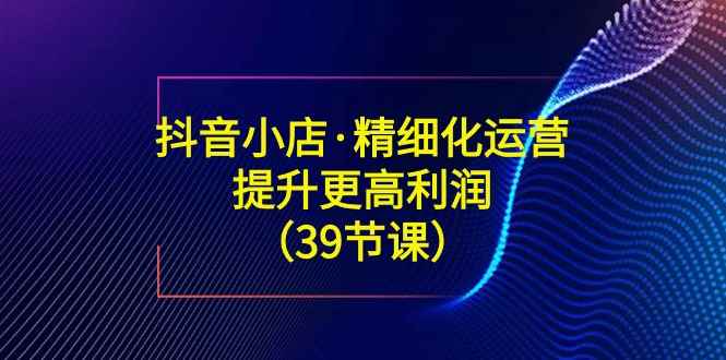 （8850期）抖音小店·精细化运营：提升·更高利润（39节课）-咩咩网络