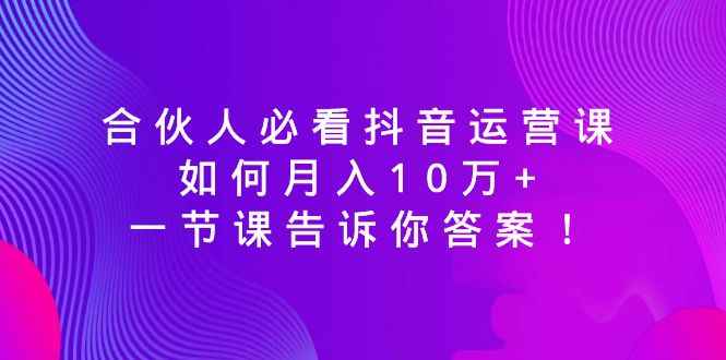 （8824期）合伙人必看抖音运营课，如何月入10万+，一节课告诉你答案！-咩咩网络
