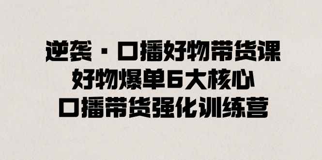 （8625期）逆袭·口播好物带货课，好物爆单6大核心，口播带货强化训练营-咩咩网络