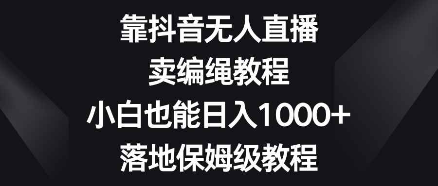 （8423期）靠抖音无人直播，卖编绳教程，小白也能日入1000+，落地保姆级教程-咩咩网络