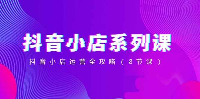 （8415期）抖音小店-系列课，抖音小店运营全攻略（8节课）-咩咩网络