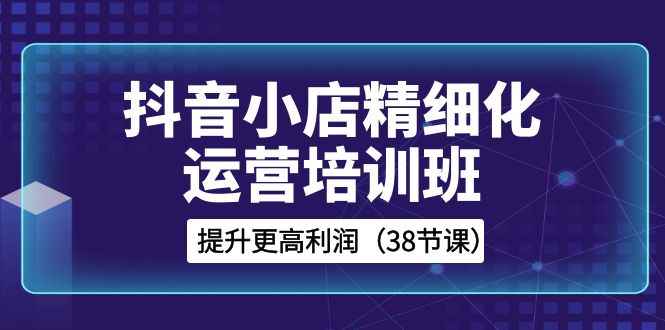 （8391期）抖音小店-精细化运营培训班，提升更高利润（38节课）-咩咩网络