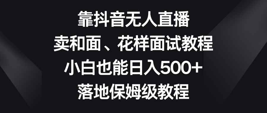 （8364期）靠抖音无人直播，卖和面、花样面试教程，小白也能日入500+，落地保姆级教程-咩咩网络